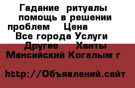 Гадание, ритуалы, помощь в решении проблем. › Цена ­ 1 000 - Все города Услуги » Другие   . Ханты-Мансийский,Когалым г.